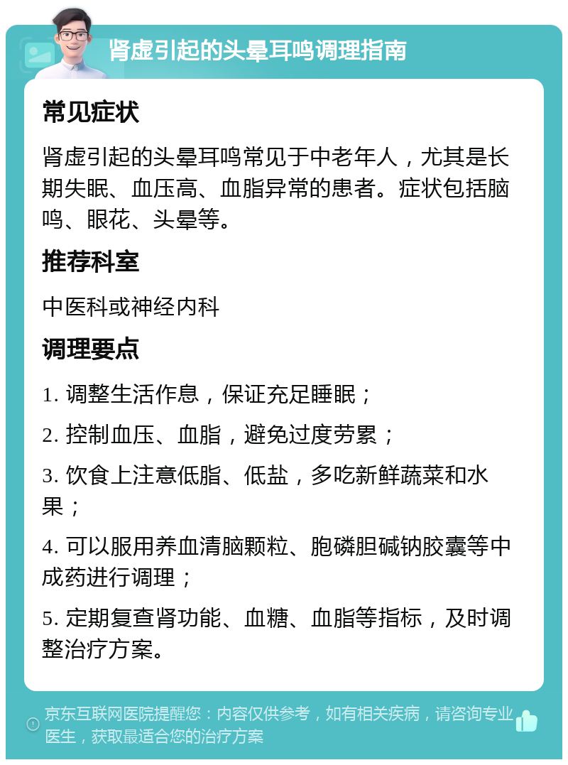 肾虚引起的头晕耳鸣调理指南 常见症状 肾虚引起的头晕耳鸣常见于中老年人，尤其是长期失眠、血压高、血脂异常的患者。症状包括脑鸣、眼花、头晕等。 推荐科室 中医科或神经内科 调理要点 1. 调整生活作息，保证充足睡眠； 2. 控制血压、血脂，避免过度劳累； 3. 饮食上注意低脂、低盐，多吃新鲜蔬菜和水果； 4. 可以服用养血清脑颗粒、胞磷胆碱钠胶囊等中成药进行调理； 5. 定期复查肾功能、血糖、血脂等指标，及时调整治疗方案。