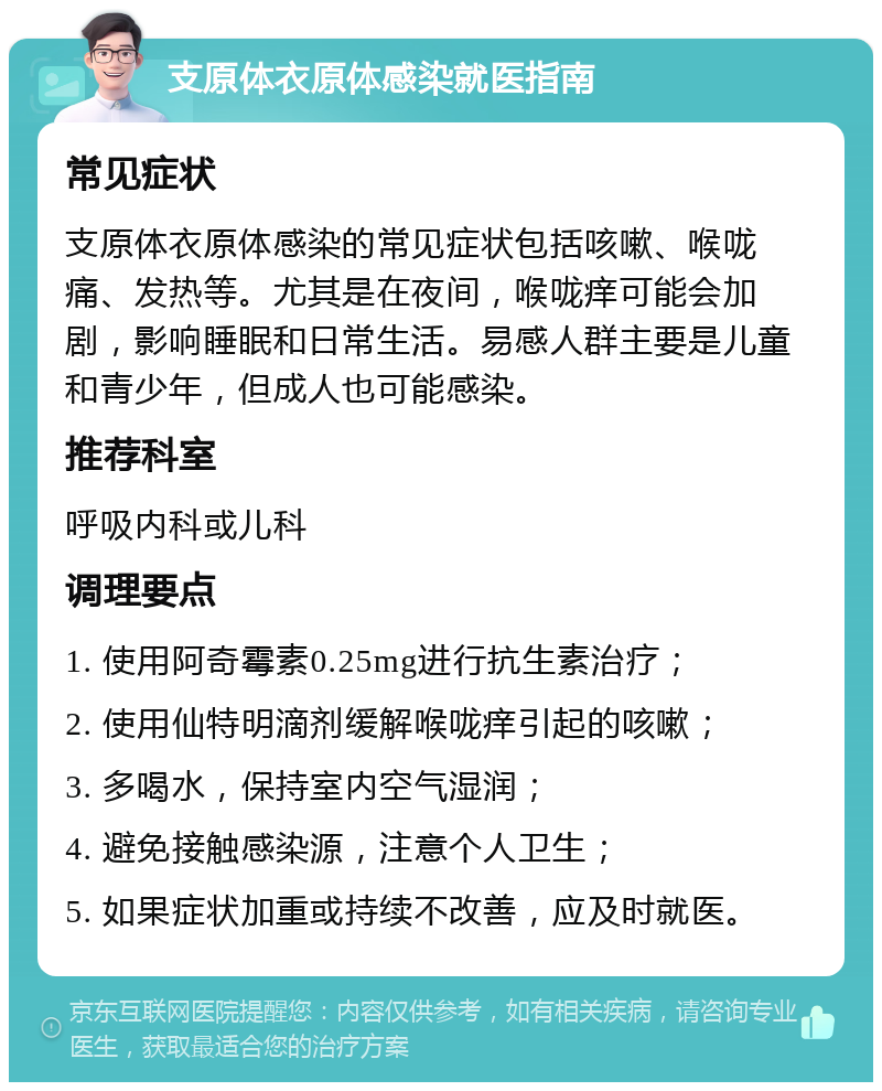 支原体衣原体感染就医指南 常见症状 支原体衣原体感染的常见症状包括咳嗽、喉咙痛、发热等。尤其是在夜间，喉咙痒可能会加剧，影响睡眠和日常生活。易感人群主要是儿童和青少年，但成人也可能感染。 推荐科室 呼吸内科或儿科 调理要点 1. 使用阿奇霉素0.25mg进行抗生素治疗； 2. 使用仙特明滴剂缓解喉咙痒引起的咳嗽； 3. 多喝水，保持室内空气湿润； 4. 避免接触感染源，注意个人卫生； 5. 如果症状加重或持续不改善，应及时就医。