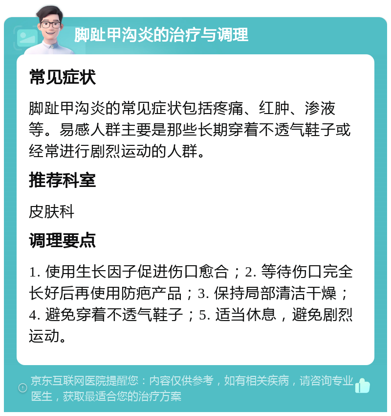 脚趾甲沟炎的治疗与调理 常见症状 脚趾甲沟炎的常见症状包括疼痛、红肿、渗液等。易感人群主要是那些长期穿着不透气鞋子或经常进行剧烈运动的人群。 推荐科室 皮肤科 调理要点 1. 使用生长因子促进伤口愈合；2. 等待伤口完全长好后再使用防疤产品；3. 保持局部清洁干燥；4. 避免穿着不透气鞋子；5. 适当休息，避免剧烈运动。