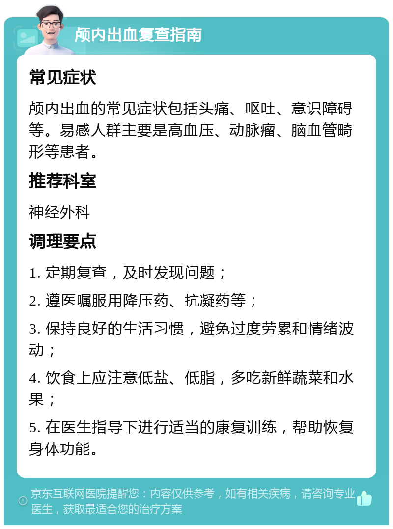 颅内出血复查指南 常见症状 颅内出血的常见症状包括头痛、呕吐、意识障碍等。易感人群主要是高血压、动脉瘤、脑血管畸形等患者。 推荐科室 神经外科 调理要点 1. 定期复查，及时发现问题； 2. 遵医嘱服用降压药、抗凝药等； 3. 保持良好的生活习惯，避免过度劳累和情绪波动； 4. 饮食上应注意低盐、低脂，多吃新鲜蔬菜和水果； 5. 在医生指导下进行适当的康复训练，帮助恢复身体功能。