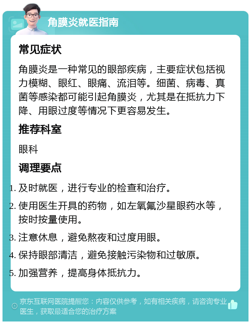 角膜炎就医指南 常见症状 角膜炎是一种常见的眼部疾病，主要症状包括视力模糊、眼红、眼痛、流泪等。细菌、病毒、真菌等感染都可能引起角膜炎，尤其是在抵抗力下降、用眼过度等情况下更容易发生。 推荐科室 眼科 调理要点 及时就医，进行专业的检查和治疗。 使用医生开具的药物，如左氧氟沙星眼药水等，按时按量使用。 注意休息，避免熬夜和过度用眼。 保持眼部清洁，避免接触污染物和过敏原。 加强营养，提高身体抵抗力。