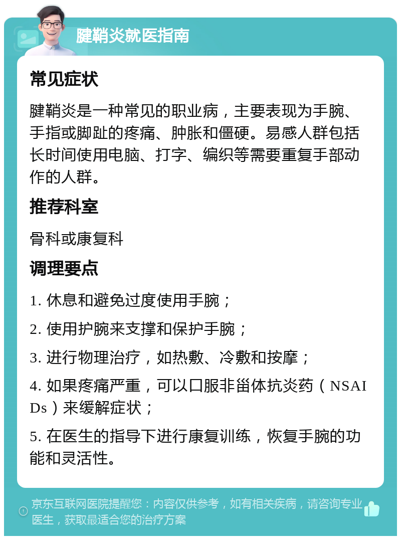 腱鞘炎就医指南 常见症状 腱鞘炎是一种常见的职业病，主要表现为手腕、手指或脚趾的疼痛、肿胀和僵硬。易感人群包括长时间使用电脑、打字、编织等需要重复手部动作的人群。 推荐科室 骨科或康复科 调理要点 1. 休息和避免过度使用手腕； 2. 使用护腕来支撑和保护手腕； 3. 进行物理治疗，如热敷、冷敷和按摩； 4. 如果疼痛严重，可以口服非甾体抗炎药（NSAIDs）来缓解症状； 5. 在医生的指导下进行康复训练，恢复手腕的功能和灵活性。