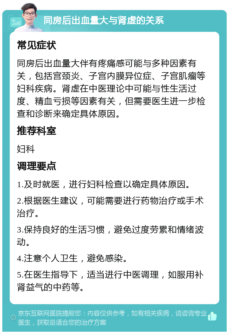 同房后出血量大与肾虚的关系 常见症状 同房后出血量大伴有疼痛感可能与多种因素有关，包括宫颈炎、子宫内膜异位症、子宫肌瘤等妇科疾病。肾虚在中医理论中可能与性生活过度、精血亏损等因素有关，但需要医生进一步检查和诊断来确定具体原因。 推荐科室 妇科 调理要点 1.及时就医，进行妇科检查以确定具体原因。 2.根据医生建议，可能需要进行药物治疗或手术治疗。 3.保持良好的生活习惯，避免过度劳累和情绪波动。 4.注意个人卫生，避免感染。 5.在医生指导下，适当进行中医调理，如服用补肾益气的中药等。