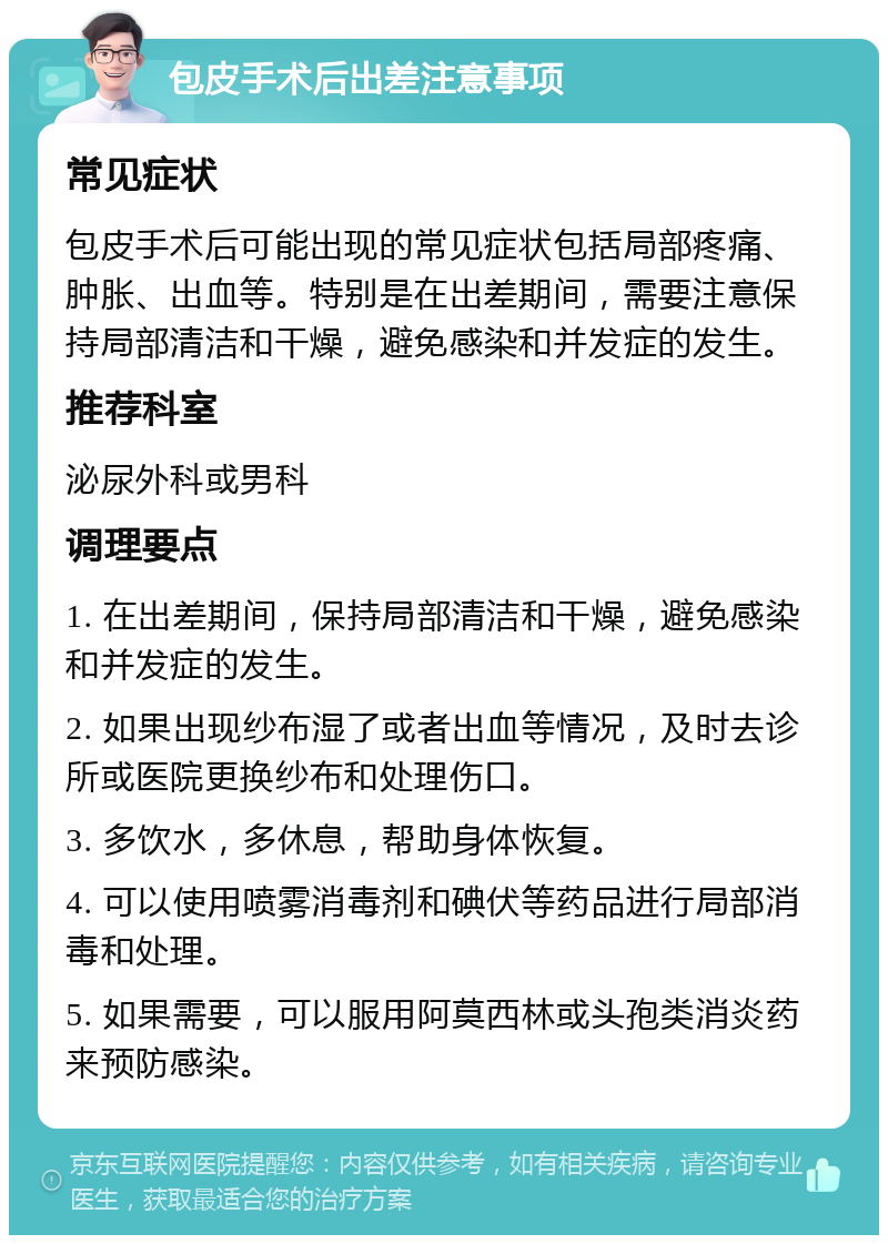 包皮手术后出差注意事项 常见症状 包皮手术后可能出现的常见症状包括局部疼痛、肿胀、出血等。特别是在出差期间，需要注意保持局部清洁和干燥，避免感染和并发症的发生。 推荐科室 泌尿外科或男科 调理要点 1. 在出差期间，保持局部清洁和干燥，避免感染和并发症的发生。 2. 如果出现纱布湿了或者出血等情况，及时去诊所或医院更换纱布和处理伤口。 3. 多饮水，多休息，帮助身体恢复。 4. 可以使用喷雾消毒剂和碘伏等药品进行局部消毒和处理。 5. 如果需要，可以服用阿莫西林或头孢类消炎药来预防感染。