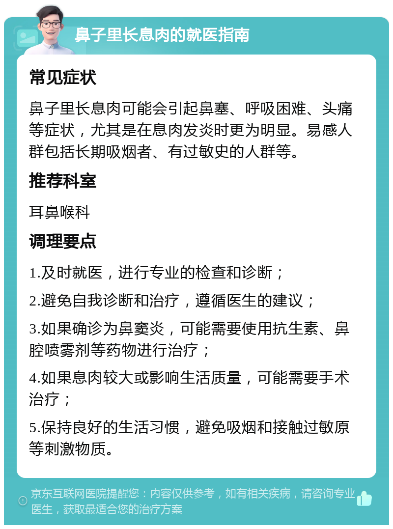 鼻子里长息肉的就医指南 常见症状 鼻子里长息肉可能会引起鼻塞、呼吸困难、头痛等症状，尤其是在息肉发炎时更为明显。易感人群包括长期吸烟者、有过敏史的人群等。 推荐科室 耳鼻喉科 调理要点 1.及时就医，进行专业的检查和诊断； 2.避免自我诊断和治疗，遵循医生的建议； 3.如果确诊为鼻窦炎，可能需要使用抗生素、鼻腔喷雾剂等药物进行治疗； 4.如果息肉较大或影响生活质量，可能需要手术治疗； 5.保持良好的生活习惯，避免吸烟和接触过敏原等刺激物质。