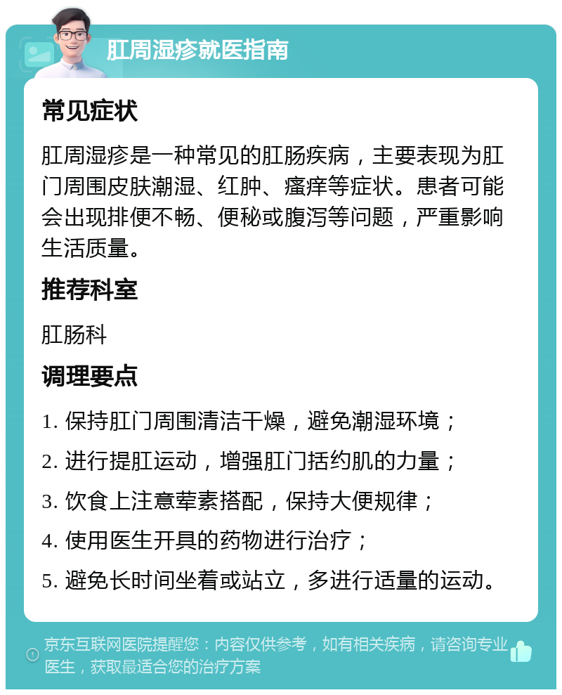 肛周湿疹就医指南 常见症状 肛周湿疹是一种常见的肛肠疾病，主要表现为肛门周围皮肤潮湿、红肿、瘙痒等症状。患者可能会出现排便不畅、便秘或腹泻等问题，严重影响生活质量。 推荐科室 肛肠科 调理要点 1. 保持肛门周围清洁干燥，避免潮湿环境； 2. 进行提肛运动，增强肛门括约肌的力量； 3. 饮食上注意荤素搭配，保持大便规律； 4. 使用医生开具的药物进行治疗； 5. 避免长时间坐着或站立，多进行适量的运动。