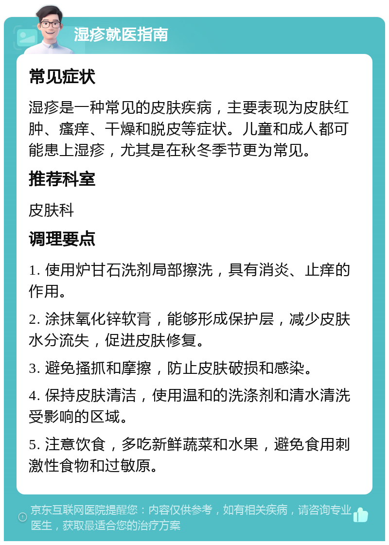 湿疹就医指南 常见症状 湿疹是一种常见的皮肤疾病，主要表现为皮肤红肿、瘙痒、干燥和脱皮等症状。儿童和成人都可能患上湿疹，尤其是在秋冬季节更为常见。 推荐科室 皮肤科 调理要点 1. 使用炉甘石洗剂局部擦洗，具有消炎、止痒的作用。 2. 涂抹氧化锌软膏，能够形成保护层，减少皮肤水分流失，促进皮肤修复。 3. 避免搔抓和摩擦，防止皮肤破损和感染。 4. 保持皮肤清洁，使用温和的洗涤剂和清水清洗受影响的区域。 5. 注意饮食，多吃新鲜蔬菜和水果，避免食用刺激性食物和过敏原。