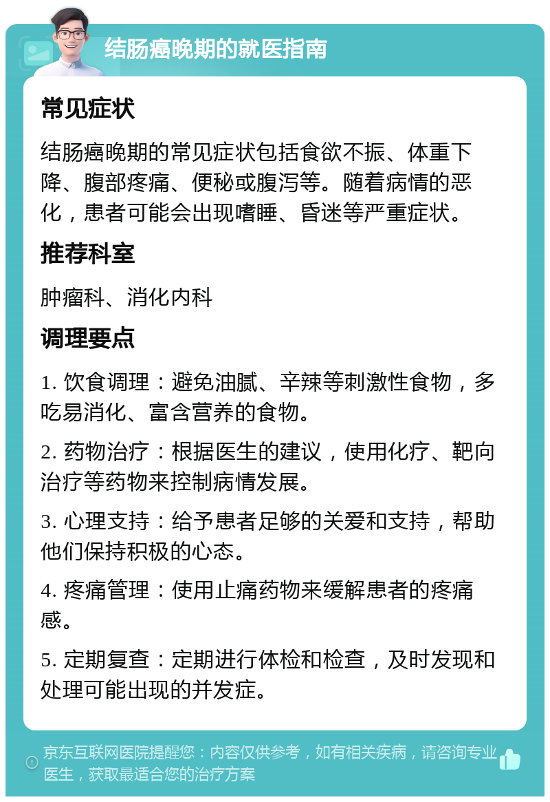 结肠癌晚期的就医指南 常见症状 结肠癌晚期的常见症状包括食欲不振、体重下降、腹部疼痛、便秘或腹泻等。随着病情的恶化，患者可能会出现嗜睡、昏迷等严重症状。 推荐科室 肿瘤科、消化内科 调理要点 1. 饮食调理：避免油腻、辛辣等刺激性食物，多吃易消化、富含营养的食物。 2. 药物治疗：根据医生的建议，使用化疗、靶向治疗等药物来控制病情发展。 3. 心理支持：给予患者足够的关爱和支持，帮助他们保持积极的心态。 4. 疼痛管理：使用止痛药物来缓解患者的疼痛感。 5. 定期复查：定期进行体检和检查，及时发现和处理可能出现的并发症。