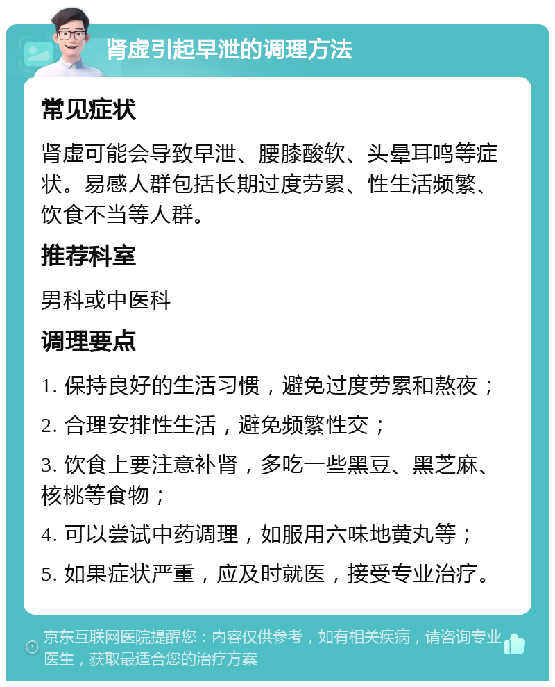 肾虚引起早泄的调理方法 常见症状 肾虚可能会导致早泄、腰膝酸软、头晕耳鸣等症状。易感人群包括长期过度劳累、性生活频繁、饮食不当等人群。 推荐科室 男科或中医科 调理要点 1. 保持良好的生活习惯，避免过度劳累和熬夜； 2. 合理安排性生活，避免频繁性交； 3. 饮食上要注意补肾，多吃一些黑豆、黑芝麻、核桃等食物； 4. 可以尝试中药调理，如服用六味地黄丸等； 5. 如果症状严重，应及时就医，接受专业治疗。