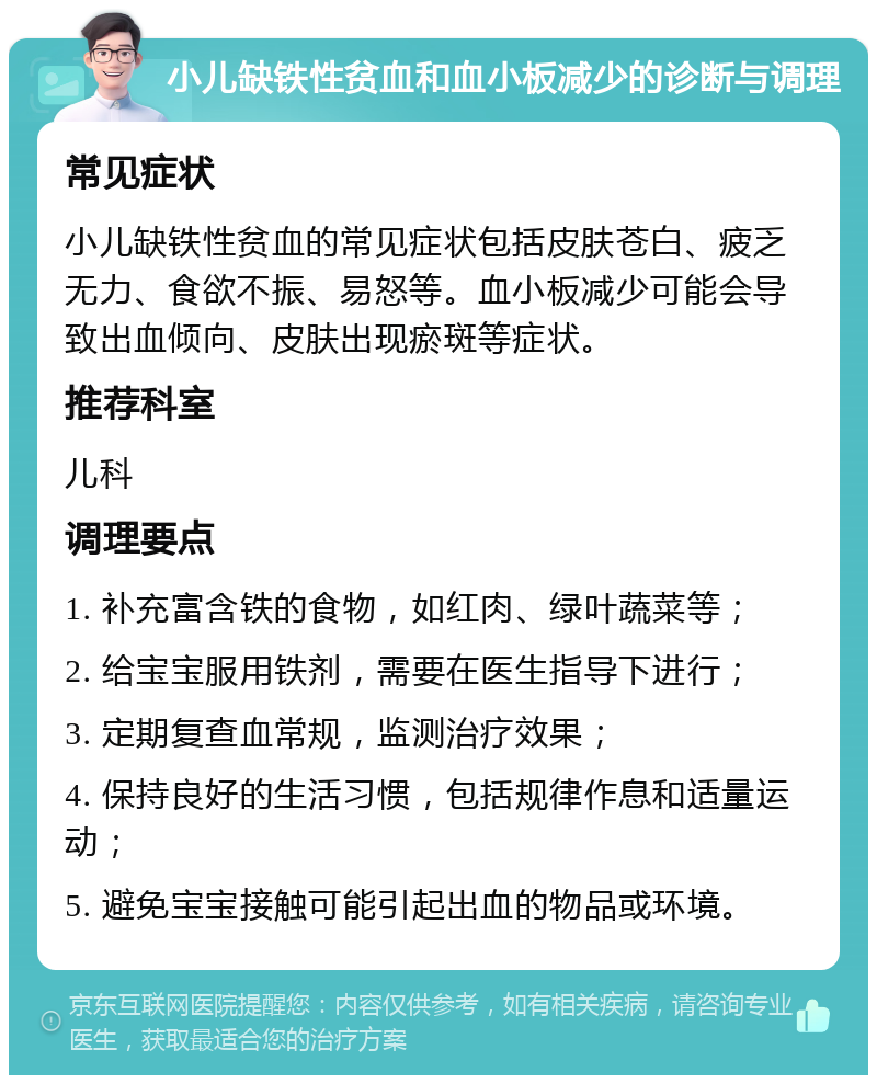 小儿缺铁性贫血和血小板减少的诊断与调理 常见症状 小儿缺铁性贫血的常见症状包括皮肤苍白、疲乏无力、食欲不振、易怒等。血小板减少可能会导致出血倾向、皮肤出现瘀斑等症状。 推荐科室 儿科 调理要点 1. 补充富含铁的食物，如红肉、绿叶蔬菜等； 2. 给宝宝服用铁剂，需要在医生指导下进行； 3. 定期复查血常规，监测治疗效果； 4. 保持良好的生活习惯，包括规律作息和适量运动； 5. 避免宝宝接触可能引起出血的物品或环境。