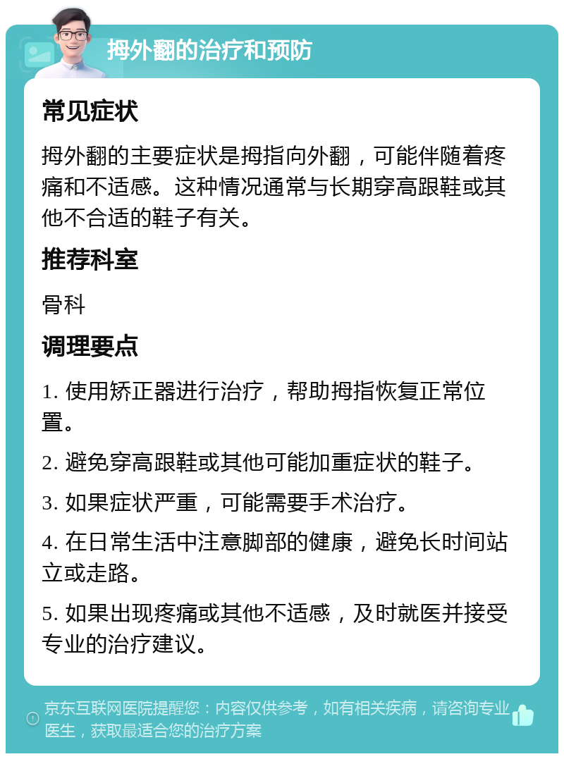 拇外翻的治疗和预防 常见症状 拇外翻的主要症状是拇指向外翻，可能伴随着疼痛和不适感。这种情况通常与长期穿高跟鞋或其他不合适的鞋子有关。 推荐科室 骨科 调理要点 1. 使用矫正器进行治疗，帮助拇指恢复正常位置。 2. 避免穿高跟鞋或其他可能加重症状的鞋子。 3. 如果症状严重，可能需要手术治疗。 4. 在日常生活中注意脚部的健康，避免长时间站立或走路。 5. 如果出现疼痛或其他不适感，及时就医并接受专业的治疗建议。