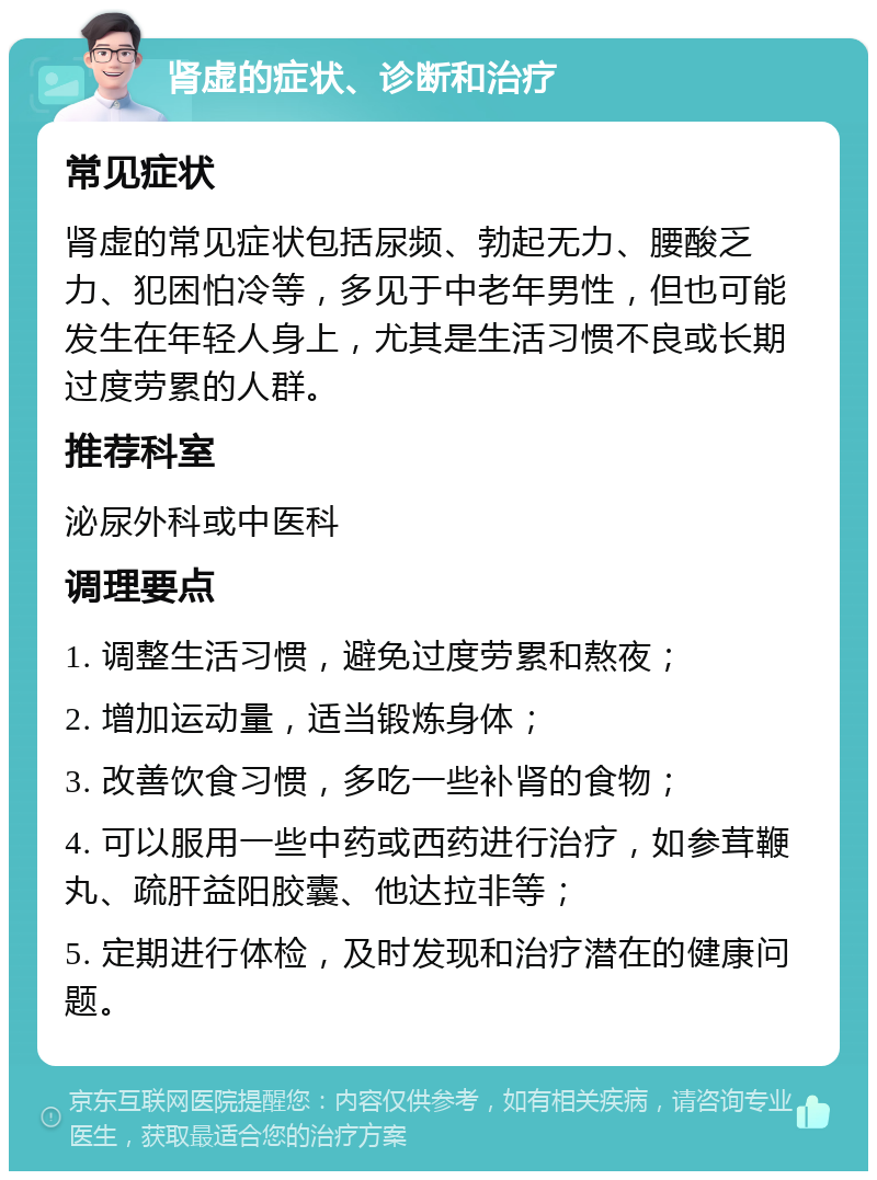 肾虚的症状、诊断和治疗 常见症状 肾虚的常见症状包括尿频、勃起无力、腰酸乏力、犯困怕冷等，多见于中老年男性，但也可能发生在年轻人身上，尤其是生活习惯不良或长期过度劳累的人群。 推荐科室 泌尿外科或中医科 调理要点 1. 调整生活习惯，避免过度劳累和熬夜； 2. 增加运动量，适当锻炼身体； 3. 改善饮食习惯，多吃一些补肾的食物； 4. 可以服用一些中药或西药进行治疗，如参茸鞭丸、疏肝益阳胶囊、他达拉非等； 5. 定期进行体检，及时发现和治疗潜在的健康问题。