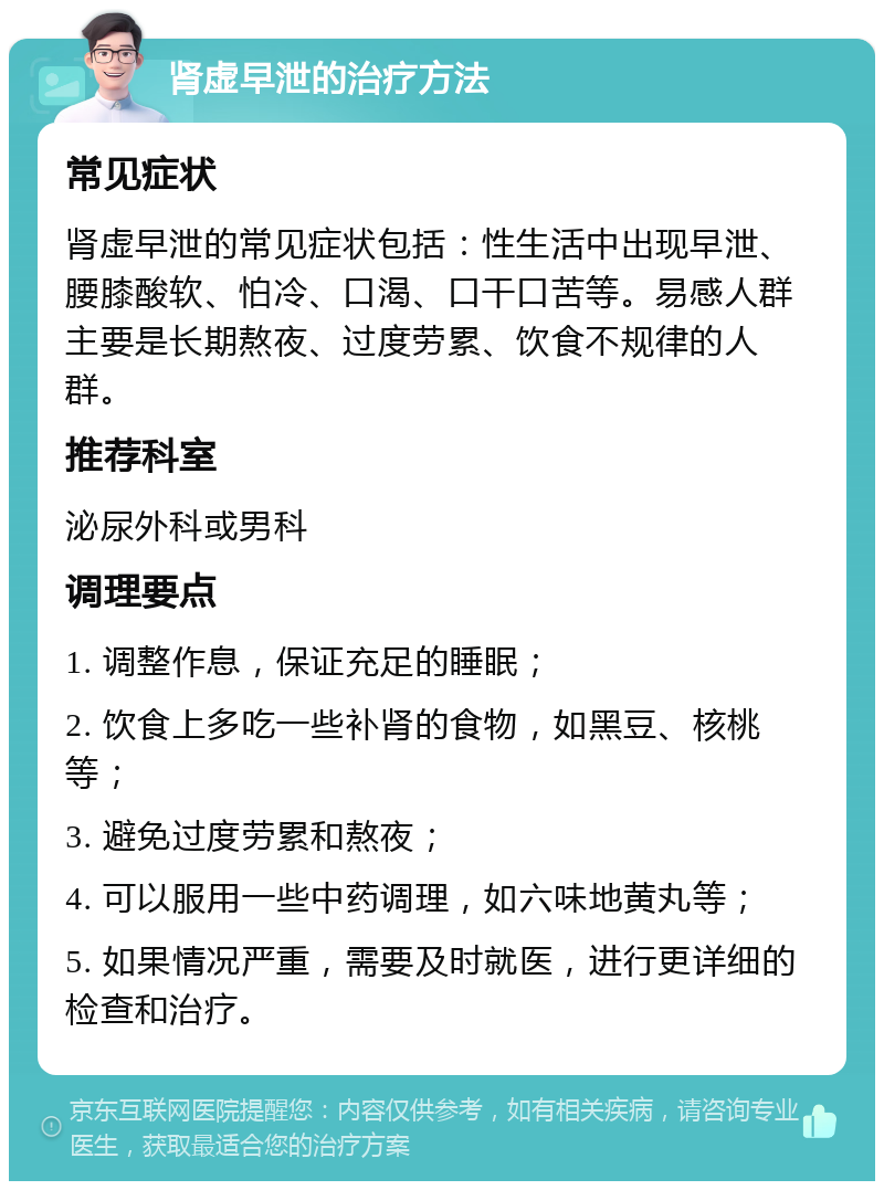 肾虚早泄的治疗方法 常见症状 肾虚早泄的常见症状包括：性生活中出现早泄、腰膝酸软、怕冷、口渴、口干口苦等。易感人群主要是长期熬夜、过度劳累、饮食不规律的人群。 推荐科室 泌尿外科或男科 调理要点 1. 调整作息，保证充足的睡眠； 2. 饮食上多吃一些补肾的食物，如黑豆、核桃等； 3. 避免过度劳累和熬夜； 4. 可以服用一些中药调理，如六味地黄丸等； 5. 如果情况严重，需要及时就医，进行更详细的检查和治疗。