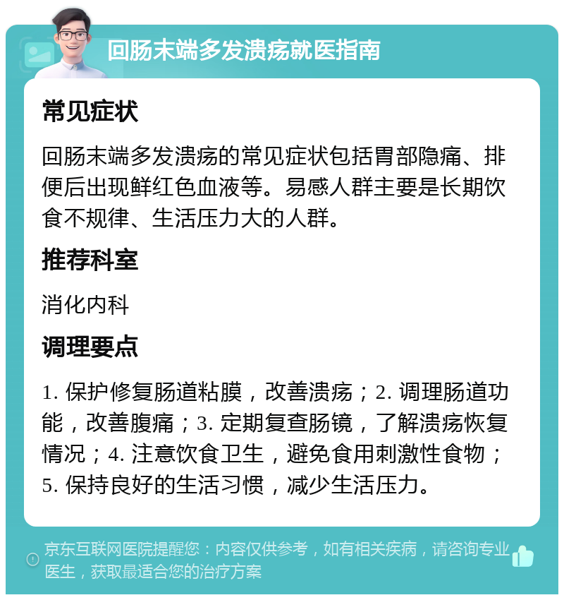 回肠末端多发溃疡就医指南 常见症状 回肠末端多发溃疡的常见症状包括胃部隐痛、排便后出现鲜红色血液等。易感人群主要是长期饮食不规律、生活压力大的人群。 推荐科室 消化内科 调理要点 1. 保护修复肠道粘膜，改善溃疡；2. 调理肠道功能，改善腹痛；3. 定期复查肠镜，了解溃疡恢复情况；4. 注意饮食卫生，避免食用刺激性食物；5. 保持良好的生活习惯，减少生活压力。