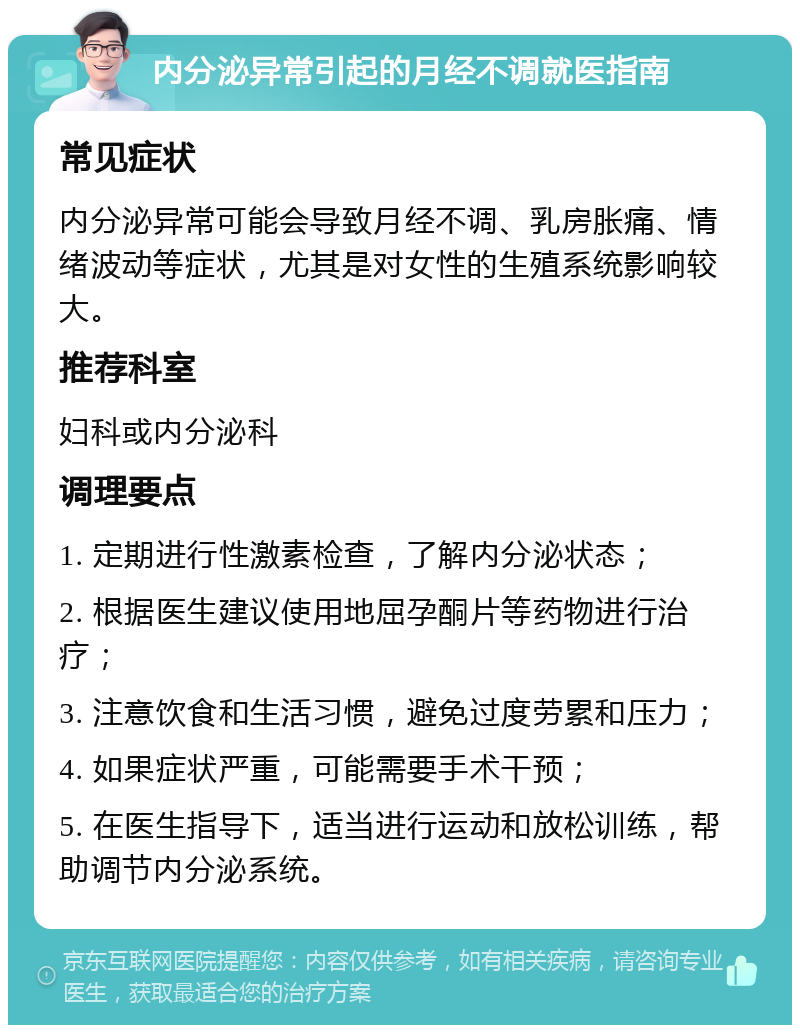 内分泌异常引起的月经不调就医指南 常见症状 内分泌异常可能会导致月经不调、乳房胀痛、情绪波动等症状，尤其是对女性的生殖系统影响较大。 推荐科室 妇科或内分泌科 调理要点 1. 定期进行性激素检查，了解内分泌状态； 2. 根据医生建议使用地屈孕酮片等药物进行治疗； 3. 注意饮食和生活习惯，避免过度劳累和压力； 4. 如果症状严重，可能需要手术干预； 5. 在医生指导下，适当进行运动和放松训练，帮助调节内分泌系统。