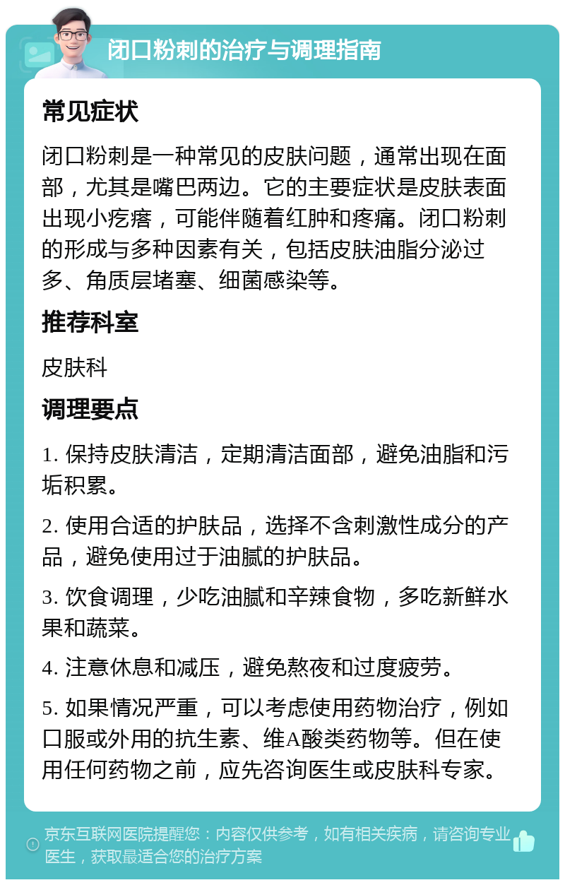 闭口粉刺的治疗与调理指南 常见症状 闭口粉刺是一种常见的皮肤问题，通常出现在面部，尤其是嘴巴两边。它的主要症状是皮肤表面出现小疙瘩，可能伴随着红肿和疼痛。闭口粉刺的形成与多种因素有关，包括皮肤油脂分泌过多、角质层堵塞、细菌感染等。 推荐科室 皮肤科 调理要点 1. 保持皮肤清洁，定期清洁面部，避免油脂和污垢积累。 2. 使用合适的护肤品，选择不含刺激性成分的产品，避免使用过于油腻的护肤品。 3. 饮食调理，少吃油腻和辛辣食物，多吃新鲜水果和蔬菜。 4. 注意休息和减压，避免熬夜和过度疲劳。 5. 如果情况严重，可以考虑使用药物治疗，例如口服或外用的抗生素、维A酸类药物等。但在使用任何药物之前，应先咨询医生或皮肤科专家。