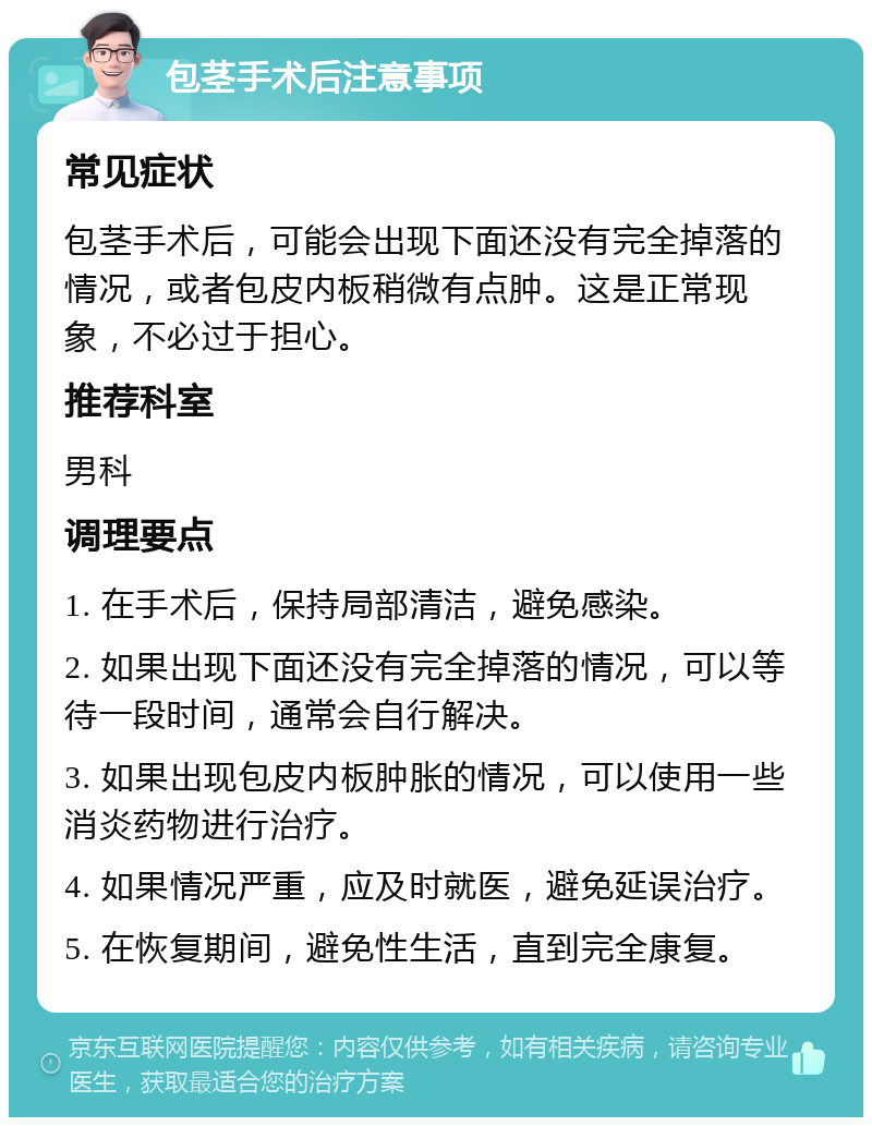 包茎手术后注意事项 常见症状 包茎手术后，可能会出现下面还没有完全掉落的情况，或者包皮内板稍微有点肿。这是正常现象，不必过于担心。 推荐科室 男科 调理要点 1. 在手术后，保持局部清洁，避免感染。 2. 如果出现下面还没有完全掉落的情况，可以等待一段时间，通常会自行解决。 3. 如果出现包皮内板肿胀的情况，可以使用一些消炎药物进行治疗。 4. 如果情况严重，应及时就医，避免延误治疗。 5. 在恢复期间，避免性生活，直到完全康复。