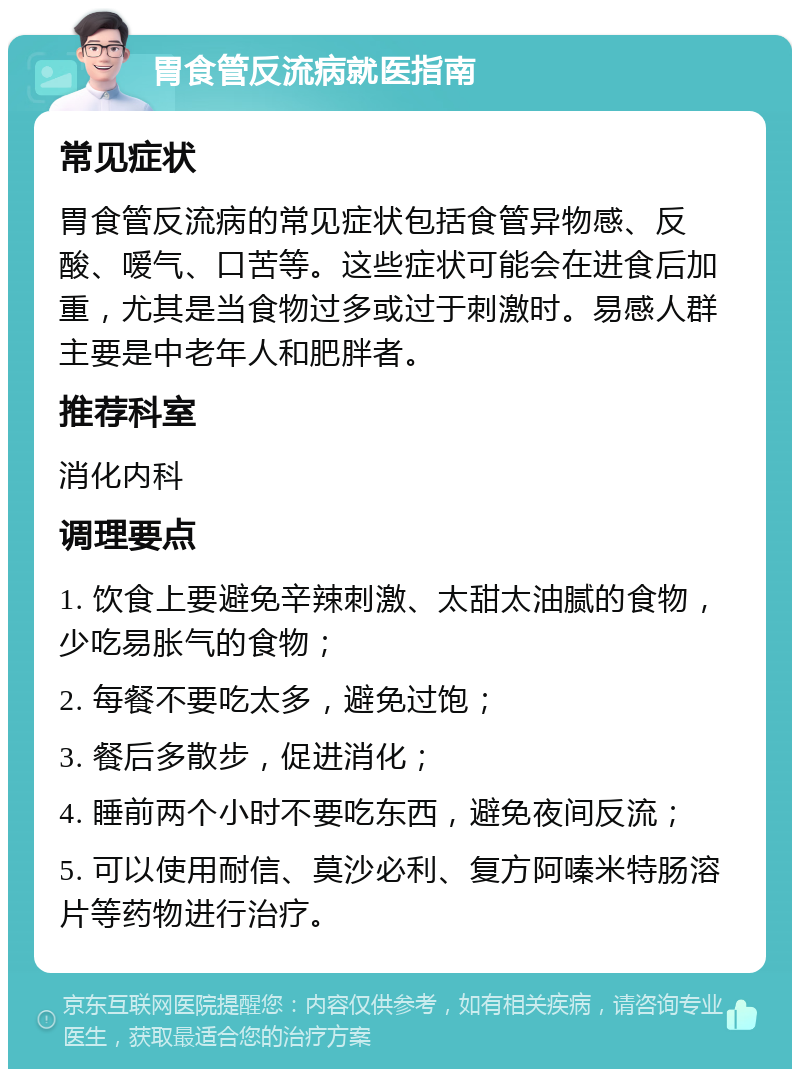 胃食管反流病就医指南 常见症状 胃食管反流病的常见症状包括食管异物感、反酸、嗳气、口苦等。这些症状可能会在进食后加重，尤其是当食物过多或过于刺激时。易感人群主要是中老年人和肥胖者。 推荐科室 消化内科 调理要点 1. 饮食上要避免辛辣刺激、太甜太油腻的食物，少吃易胀气的食物； 2. 每餐不要吃太多，避免过饱； 3. 餐后多散步，促进消化； 4. 睡前两个小时不要吃东西，避免夜间反流； 5. 可以使用耐信、莫沙必利、复方阿嗪米特肠溶片等药物进行治疗。