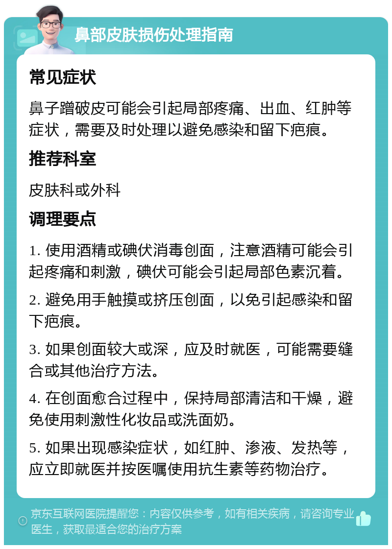 鼻部皮肤损伤处理指南 常见症状 鼻子蹭破皮可能会引起局部疼痛、出血、红肿等症状，需要及时处理以避免感染和留下疤痕。 推荐科室 皮肤科或外科 调理要点 1. 使用酒精或碘伏消毒创面，注意酒精可能会引起疼痛和刺激，碘伏可能会引起局部色素沉着。 2. 避免用手触摸或挤压创面，以免引起感染和留下疤痕。 3. 如果创面较大或深，应及时就医，可能需要缝合或其他治疗方法。 4. 在创面愈合过程中，保持局部清洁和干燥，避免使用刺激性化妆品或洗面奶。 5. 如果出现感染症状，如红肿、渗液、发热等，应立即就医并按医嘱使用抗生素等药物治疗。