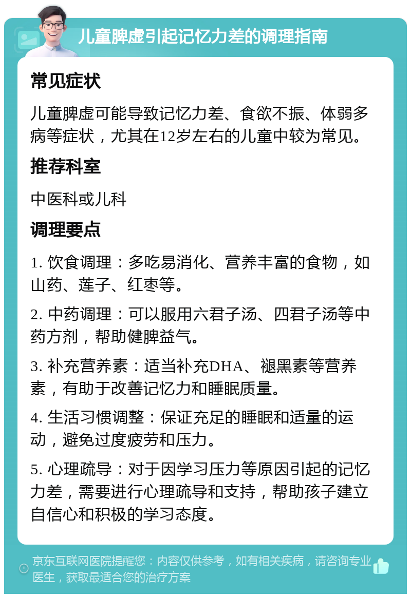 儿童脾虚引起记忆力差的调理指南 常见症状 儿童脾虚可能导致记忆力差、食欲不振、体弱多病等症状，尤其在12岁左右的儿童中较为常见。 推荐科室 中医科或儿科 调理要点 1. 饮食调理：多吃易消化、营养丰富的食物，如山药、莲子、红枣等。 2. 中药调理：可以服用六君子汤、四君子汤等中药方剂，帮助健脾益气。 3. 补充营养素：适当补充DHA、褪黑素等营养素，有助于改善记忆力和睡眠质量。 4. 生活习惯调整：保证充足的睡眠和适量的运动，避免过度疲劳和压力。 5. 心理疏导：对于因学习压力等原因引起的记忆力差，需要进行心理疏导和支持，帮助孩子建立自信心和积极的学习态度。