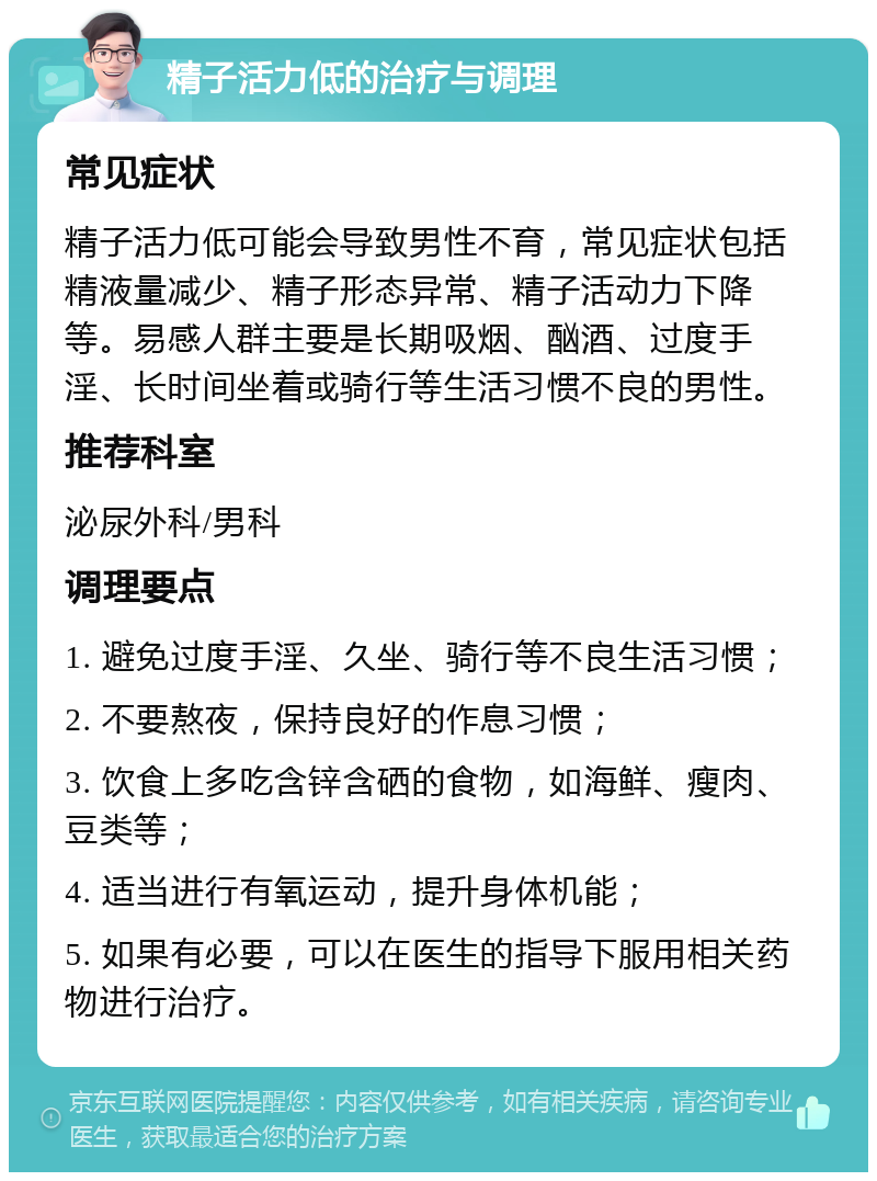 精子活力低的治疗与调理 常见症状 精子活力低可能会导致男性不育，常见症状包括精液量减少、精子形态异常、精子活动力下降等。易感人群主要是长期吸烟、酗酒、过度手淫、长时间坐着或骑行等生活习惯不良的男性。 推荐科室 泌尿外科/男科 调理要点 1. 避免过度手淫、久坐、骑行等不良生活习惯； 2. 不要熬夜，保持良好的作息习惯； 3. 饮食上多吃含锌含硒的食物，如海鲜、瘦肉、豆类等； 4. 适当进行有氧运动，提升身体机能； 5. 如果有必要，可以在医生的指导下服用相关药物进行治疗。