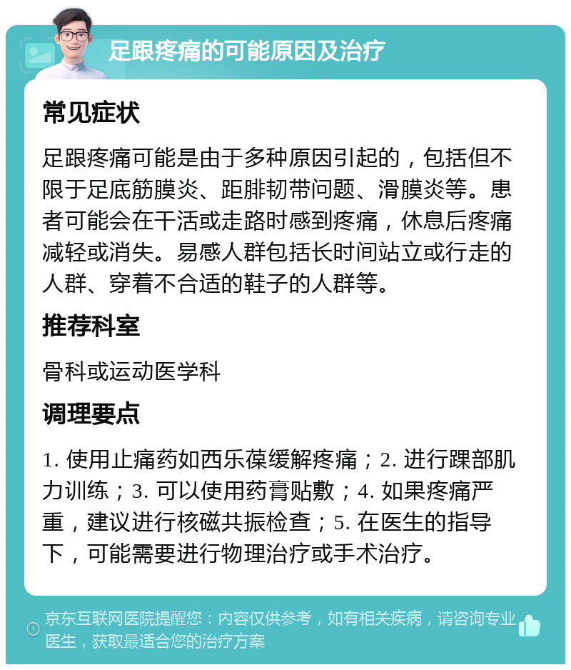 足跟疼痛的可能原因及治疗 常见症状 足跟疼痛可能是由于多种原因引起的，包括但不限于足底筋膜炎、距腓韧带问题、滑膜炎等。患者可能会在干活或走路时感到疼痛，休息后疼痛减轻或消失。易感人群包括长时间站立或行走的人群、穿着不合适的鞋子的人群等。 推荐科室 骨科或运动医学科 调理要点 1. 使用止痛药如西乐葆缓解疼痛；2. 进行踝部肌力训练；3. 可以使用药膏贴敷；4. 如果疼痛严重，建议进行核磁共振检查；5. 在医生的指导下，可能需要进行物理治疗或手术治疗。