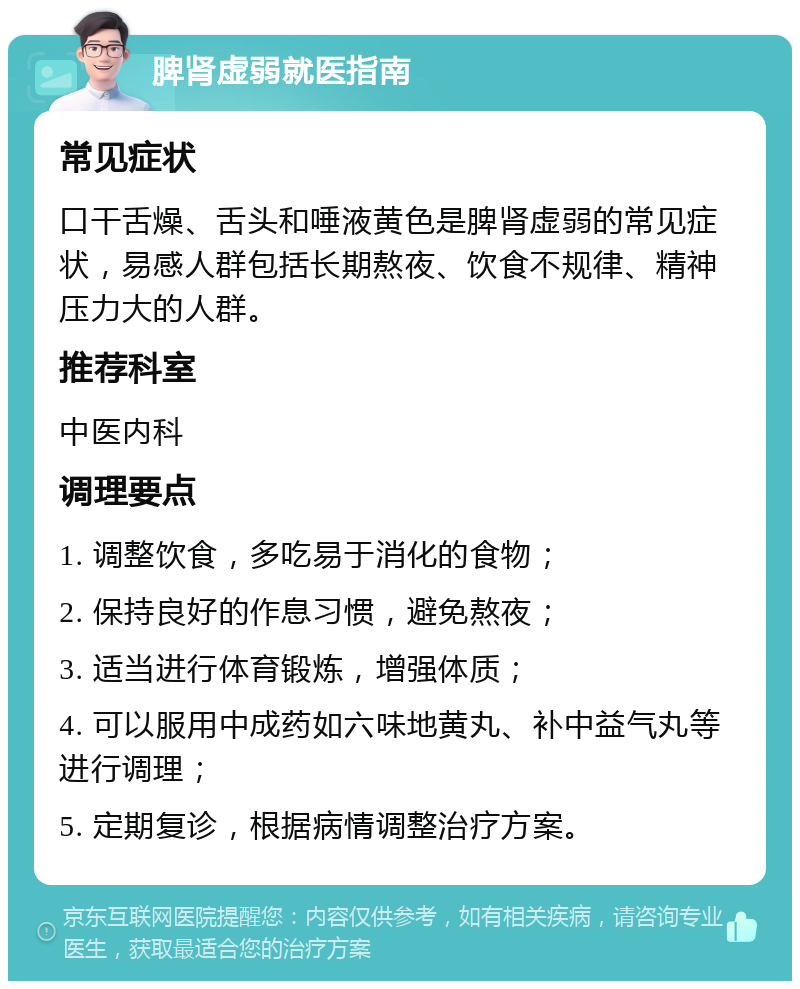 脾肾虚弱就医指南 常见症状 口干舌燥、舌头和唾液黄色是脾肾虚弱的常见症状，易感人群包括长期熬夜、饮食不规律、精神压力大的人群。 推荐科室 中医内科 调理要点 1. 调整饮食，多吃易于消化的食物； 2. 保持良好的作息习惯，避免熬夜； 3. 适当进行体育锻炼，增强体质； 4. 可以服用中成药如六味地黄丸、补中益气丸等进行调理； 5. 定期复诊，根据病情调整治疗方案。