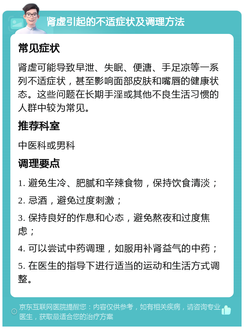 肾虚引起的不适症状及调理方法 常见症状 肾虚可能导致早泄、失眠、便溏、手足凉等一系列不适症状，甚至影响面部皮肤和嘴唇的健康状态。这些问题在长期手淫或其他不良生活习惯的人群中较为常见。 推荐科室 中医科或男科 调理要点 1. 避免生冷、肥腻和辛辣食物，保持饮食清淡； 2. 忌酒，避免过度刺激； 3. 保持良好的作息和心态，避免熬夜和过度焦虑； 4. 可以尝试中药调理，如服用补肾益气的中药； 5. 在医生的指导下进行适当的运动和生活方式调整。