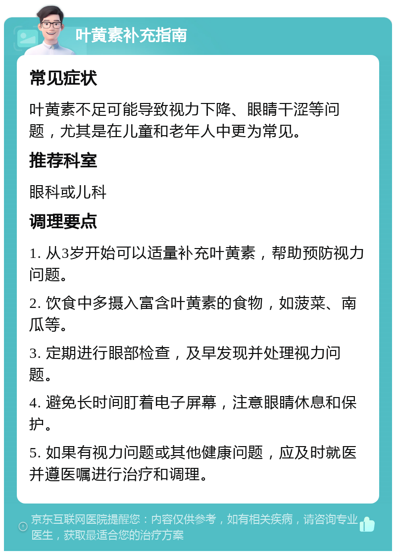 叶黄素补充指南 常见症状 叶黄素不足可能导致视力下降、眼睛干涩等问题，尤其是在儿童和老年人中更为常见。 推荐科室 眼科或儿科 调理要点 1. 从3岁开始可以适量补充叶黄素，帮助预防视力问题。 2. 饮食中多摄入富含叶黄素的食物，如菠菜、南瓜等。 3. 定期进行眼部检查，及早发现并处理视力问题。 4. 避免长时间盯着电子屏幕，注意眼睛休息和保护。 5. 如果有视力问题或其他健康问题，应及时就医并遵医嘱进行治疗和调理。