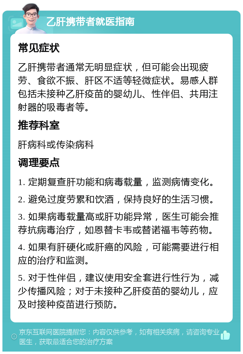 乙肝携带者就医指南 常见症状 乙肝携带者通常无明显症状，但可能会出现疲劳、食欲不振、肝区不适等轻微症状。易感人群包括未接种乙肝疫苗的婴幼儿、性伴侣、共用注射器的吸毒者等。 推荐科室 肝病科或传染病科 调理要点 1. 定期复查肝功能和病毒载量，监测病情变化。 2. 避免过度劳累和饮酒，保持良好的生活习惯。 3. 如果病毒载量高或肝功能异常，医生可能会推荐抗病毒治疗，如恩替卡韦或替诺福韦等药物。 4. 如果有肝硬化或肝癌的风险，可能需要进行相应的治疗和监测。 5. 对于性伴侣，建议使用安全套进行性行为，减少传播风险；对于未接种乙肝疫苗的婴幼儿，应及时接种疫苗进行预防。