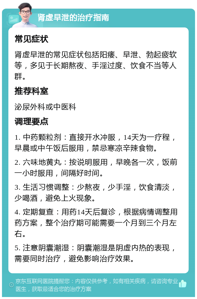 肾虚早泄的治疗指南 常见症状 肾虚早泄的常见症状包括阳痿、早泄、勃起疲软等，多见于长期熬夜、手淫过度、饮食不当等人群。 推荐科室 泌尿外科或中医科 调理要点 1. 中药颗粒剂：直接开水冲服，14天为一疗程，早晨或中午饭后服用，禁忌寒凉辛辣食物。 2. 六味地黄丸：按说明服用，早晚各一次，饭前一小时服用，间隔好时间。 3. 生活习惯调整：少熬夜，少手淫，饮食清淡，少喝酒，避免上火现象。 4. 定期复查：用药14天后复诊，根据病情调整用药方案，整个治疗期可能需要一个月到三个月左右。 5. 注意阴囊潮湿：阴囊潮湿是阴虚内热的表现，需要同时治疗，避免影响治疗效果。