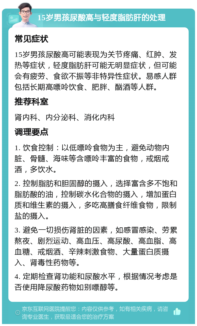 15岁男孩尿酸高与轻度脂肪肝的处理 常见症状 15岁男孩尿酸高可能表现为关节疼痛、红肿、发热等症状，轻度脂肪肝可能无明显症状，但可能会有疲劳、食欲不振等非特异性症状。易感人群包括长期高嘌呤饮食、肥胖、酗酒等人群。 推荐科室 肾内科、内分泌科、消化内科 调理要点 1. 饮食控制：以低嘌呤食物为主，避免动物内脏、骨髓、海味等含嘌呤丰富的食物，戒烟戒酒，多饮水。 2. 控制脂肪和胆固醇的摄入，选择富含多不饱和脂肪酸的油，控制碳水化合物的摄入，增加蛋白质和维生素的摄入，多吃高膳食纤维食物，限制盐的摄入。 3. 避免一切损伤肾脏的因素，如感冒感染、劳累熬夜、剧烈运动、高血压、高尿酸、高血脂、高血糖、戒烟酒、辛辣刺激食物、大量蛋白质摄入、肾毒性药物等。 4. 定期检查肾功能和尿酸水平，根据情况考虑是否使用降尿酸药物如别嘌醇等。