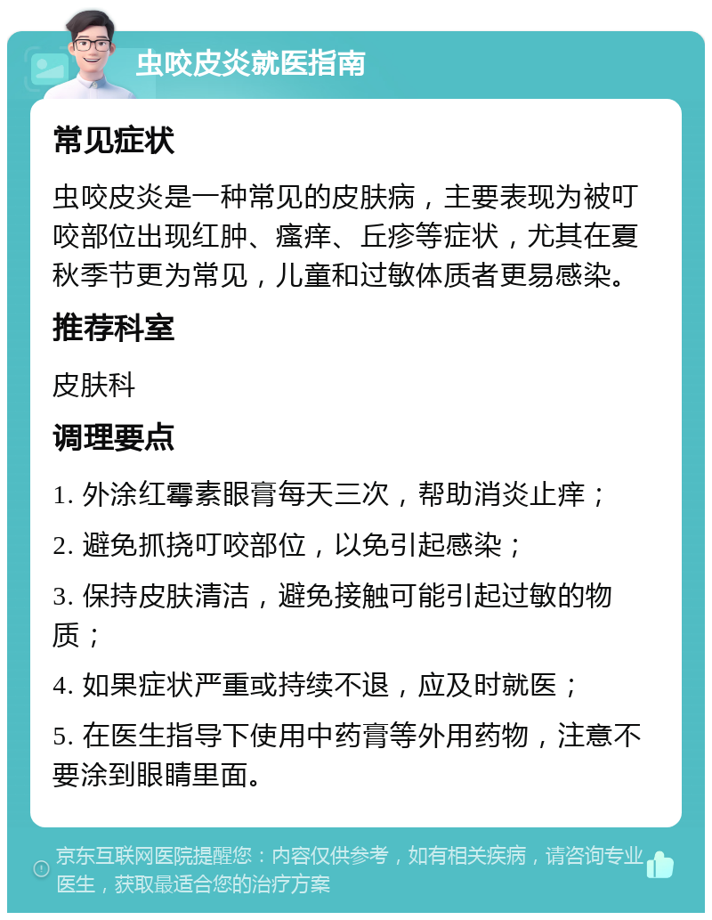 虫咬皮炎就医指南 常见症状 虫咬皮炎是一种常见的皮肤病，主要表现为被叮咬部位出现红肿、瘙痒、丘疹等症状，尤其在夏秋季节更为常见，儿童和过敏体质者更易感染。 推荐科室 皮肤科 调理要点 1. 外涂红霉素眼膏每天三次，帮助消炎止痒； 2. 避免抓挠叮咬部位，以免引起感染； 3. 保持皮肤清洁，避免接触可能引起过敏的物质； 4. 如果症状严重或持续不退，应及时就医； 5. 在医生指导下使用中药膏等外用药物，注意不要涂到眼睛里面。