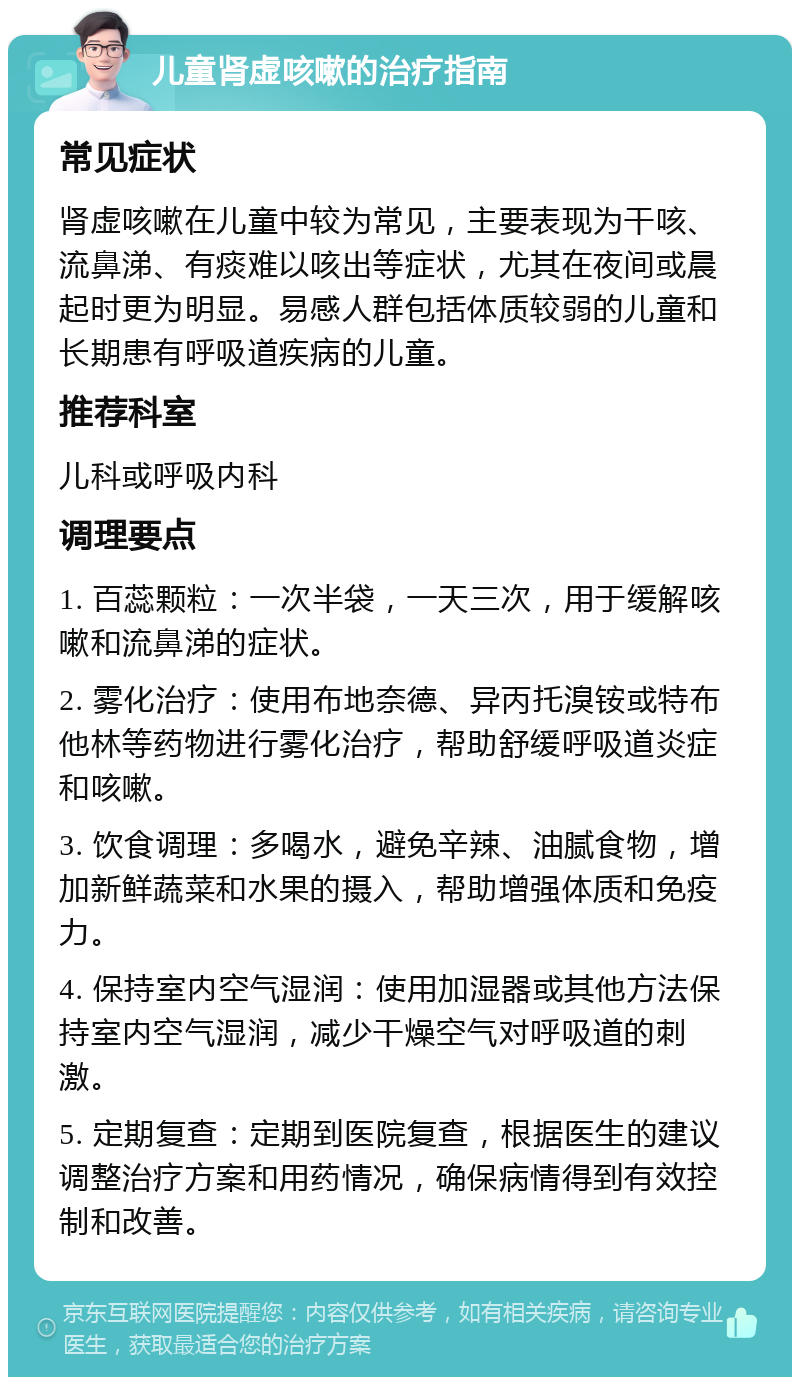 儿童肾虚咳嗽的治疗指南 常见症状 肾虚咳嗽在儿童中较为常见，主要表现为干咳、流鼻涕、有痰难以咳出等症状，尤其在夜间或晨起时更为明显。易感人群包括体质较弱的儿童和长期患有呼吸道疾病的儿童。 推荐科室 儿科或呼吸内科 调理要点 1. 百蕊颗粒：一次半袋，一天三次，用于缓解咳嗽和流鼻涕的症状。 2. 雾化治疗：使用布地奈德、异丙托溴铵或特布他林等药物进行雾化治疗，帮助舒缓呼吸道炎症和咳嗽。 3. 饮食调理：多喝水，避免辛辣、油腻食物，增加新鲜蔬菜和水果的摄入，帮助增强体质和免疫力。 4. 保持室内空气湿润：使用加湿器或其他方法保持室内空气湿润，减少干燥空气对呼吸道的刺激。 5. 定期复查：定期到医院复查，根据医生的建议调整治疗方案和用药情况，确保病情得到有效控制和改善。