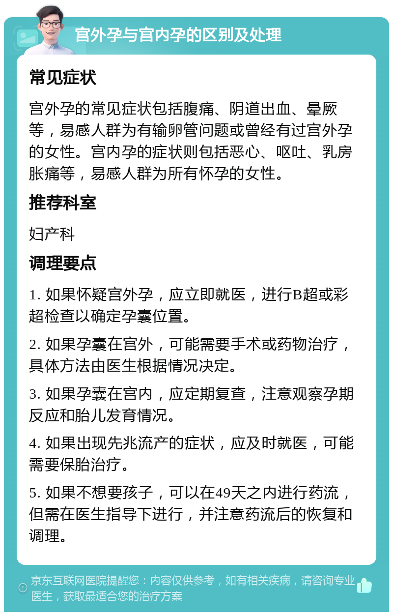 宫外孕与宫内孕的区别及处理 常见症状 宫外孕的常见症状包括腹痛、阴道出血、晕厥等，易感人群为有输卵管问题或曾经有过宫外孕的女性。宫内孕的症状则包括恶心、呕吐、乳房胀痛等，易感人群为所有怀孕的女性。 推荐科室 妇产科 调理要点 1. 如果怀疑宫外孕，应立即就医，进行B超或彩超检查以确定孕囊位置。 2. 如果孕囊在宫外，可能需要手术或药物治疗，具体方法由医生根据情况决定。 3. 如果孕囊在宫内，应定期复查，注意观察孕期反应和胎儿发育情况。 4. 如果出现先兆流产的症状，应及时就医，可能需要保胎治疗。 5. 如果不想要孩子，可以在49天之内进行药流，但需在医生指导下进行，并注意药流后的恢复和调理。