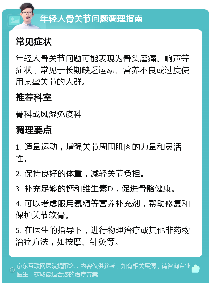 年轻人骨关节问题调理指南 常见症状 年轻人骨关节问题可能表现为骨头磨痛、响声等症状，常见于长期缺乏运动、营养不良或过度使用某些关节的人群。 推荐科室 骨科或风湿免疫科 调理要点 1. 适量运动，增强关节周围肌肉的力量和灵活性。 2. 保持良好的体重，减轻关节负担。 3. 补充足够的钙和维生素D，促进骨骼健康。 4. 可以考虑服用氨糖等营养补充剂，帮助修复和保护关节软骨。 5. 在医生的指导下，进行物理治疗或其他非药物治疗方法，如按摩、针灸等。