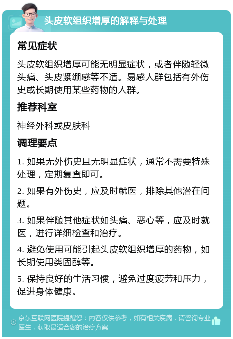 头皮软组织增厚的解释与处理 常见症状 头皮软组织增厚可能无明显症状，或者伴随轻微头痛、头皮紧绷感等不适。易感人群包括有外伤史或长期使用某些药物的人群。 推荐科室 神经外科或皮肤科 调理要点 1. 如果无外伤史且无明显症状，通常不需要特殊处理，定期复查即可。 2. 如果有外伤史，应及时就医，排除其他潜在问题。 3. 如果伴随其他症状如头痛、恶心等，应及时就医，进行详细检查和治疗。 4. 避免使用可能引起头皮软组织增厚的药物，如长期使用类固醇等。 5. 保持良好的生活习惯，避免过度疲劳和压力，促进身体健康。