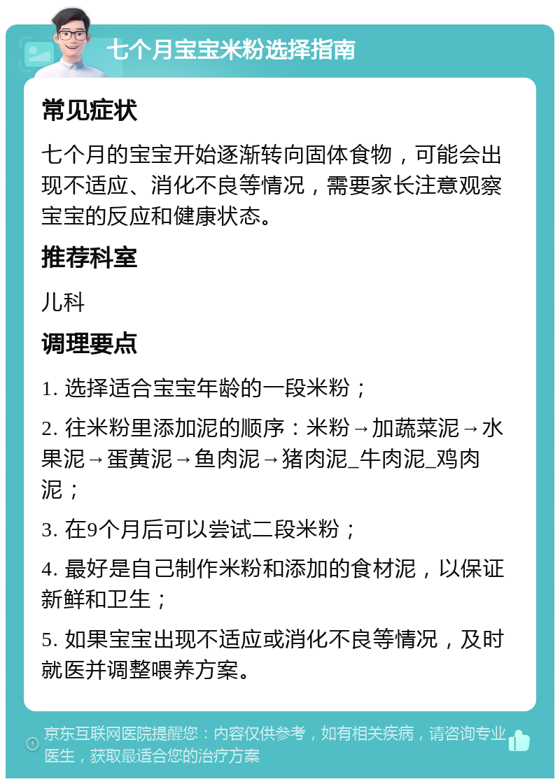 七个月宝宝米粉选择指南 常见症状 七个月的宝宝开始逐渐转向固体食物，可能会出现不适应、消化不良等情况，需要家长注意观察宝宝的反应和健康状态。 推荐科室 儿科 调理要点 1. 选择适合宝宝年龄的一段米粉； 2. 往米粉里添加泥的顺序：米粉→加蔬菜泥→水果泥→蛋黄泥→鱼肉泥→猪肉泥_牛肉泥_鸡肉泥； 3. 在9个月后可以尝试二段米粉； 4. 最好是自己制作米粉和添加的食材泥，以保证新鲜和卫生； 5. 如果宝宝出现不适应或消化不良等情况，及时就医并调整喂养方案。