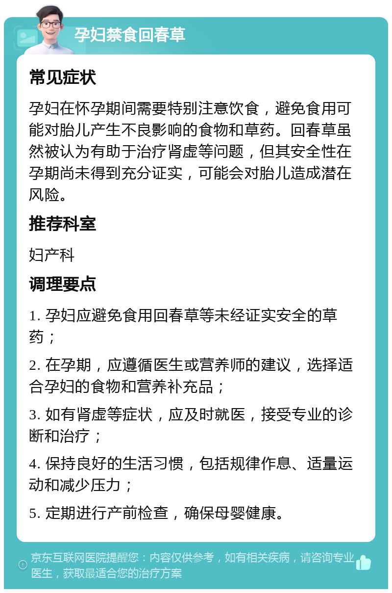 孕妇禁食回春草 常见症状 孕妇在怀孕期间需要特别注意饮食，避免食用可能对胎儿产生不良影响的食物和草药。回春草虽然被认为有助于治疗肾虚等问题，但其安全性在孕期尚未得到充分证实，可能会对胎儿造成潜在风险。 推荐科室 妇产科 调理要点 1. 孕妇应避免食用回春草等未经证实安全的草药； 2. 在孕期，应遵循医生或营养师的建议，选择适合孕妇的食物和营养补充品； 3. 如有肾虚等症状，应及时就医，接受专业的诊断和治疗； 4. 保持良好的生活习惯，包括规律作息、适量运动和减少压力； 5. 定期进行产前检查，确保母婴健康。