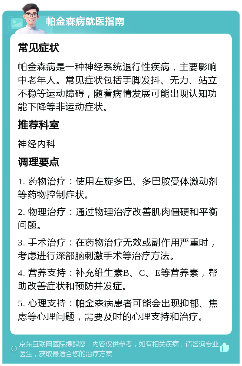 帕金森病就医指南 常见症状 帕金森病是一种神经系统退行性疾病，主要影响中老年人。常见症状包括手脚发抖、无力、站立不稳等运动障碍，随着病情发展可能出现认知功能下降等非运动症状。 推荐科室 神经内科 调理要点 1. 药物治疗：使用左旋多巴、多巴胺受体激动剂等药物控制症状。 2. 物理治疗：通过物理治疗改善肌肉僵硬和平衡问题。 3. 手术治疗：在药物治疗无效或副作用严重时，考虑进行深部脑刺激手术等治疗方法。 4. 营养支持：补充维生素B、C、E等营养素，帮助改善症状和预防并发症。 5. 心理支持：帕金森病患者可能会出现抑郁、焦虑等心理问题，需要及时的心理支持和治疗。