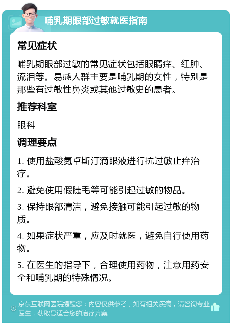 哺乳期眼部过敏就医指南 常见症状 哺乳期眼部过敏的常见症状包括眼睛痒、红肿、流泪等。易感人群主要是哺乳期的女性，特别是那些有过敏性鼻炎或其他过敏史的患者。 推荐科室 眼科 调理要点 1. 使用盐酸氮卓斯汀滴眼液进行抗过敏止痒治疗。 2. 避免使用假睫毛等可能引起过敏的物品。 3. 保持眼部清洁，避免接触可能引起过敏的物质。 4. 如果症状严重，应及时就医，避免自行使用药物。 5. 在医生的指导下，合理使用药物，注意用药安全和哺乳期的特殊情况。