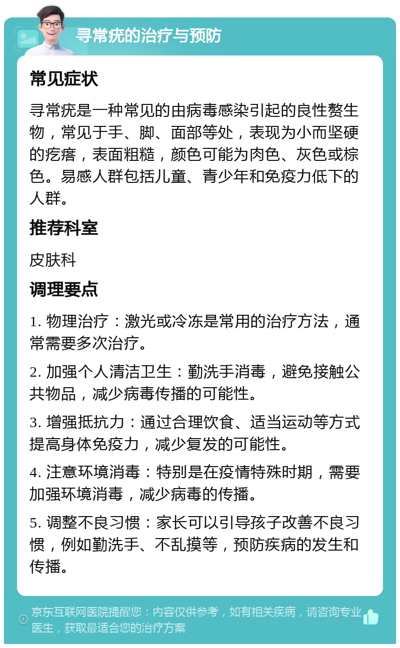 寻常疣的治疗与预防 常见症状 寻常疣是一种常见的由病毒感染引起的良性赘生物，常见于手、脚、面部等处，表现为小而坚硬的疙瘩，表面粗糙，颜色可能为肉色、灰色或棕色。易感人群包括儿童、青少年和免疫力低下的人群。 推荐科室 皮肤科 调理要点 1. 物理治疗：激光或冷冻是常用的治疗方法，通常需要多次治疗。 2. 加强个人清洁卫生：勤洗手消毒，避免接触公共物品，减少病毒传播的可能性。 3. 增强抵抗力：通过合理饮食、适当运动等方式提高身体免疫力，减少复发的可能性。 4. 注意环境消毒：特别是在疫情特殊时期，需要加强环境消毒，减少病毒的传播。 5. 调整不良习惯：家长可以引导孩子改善不良习惯，例如勤洗手、不乱摸等，预防疾病的发生和传播。