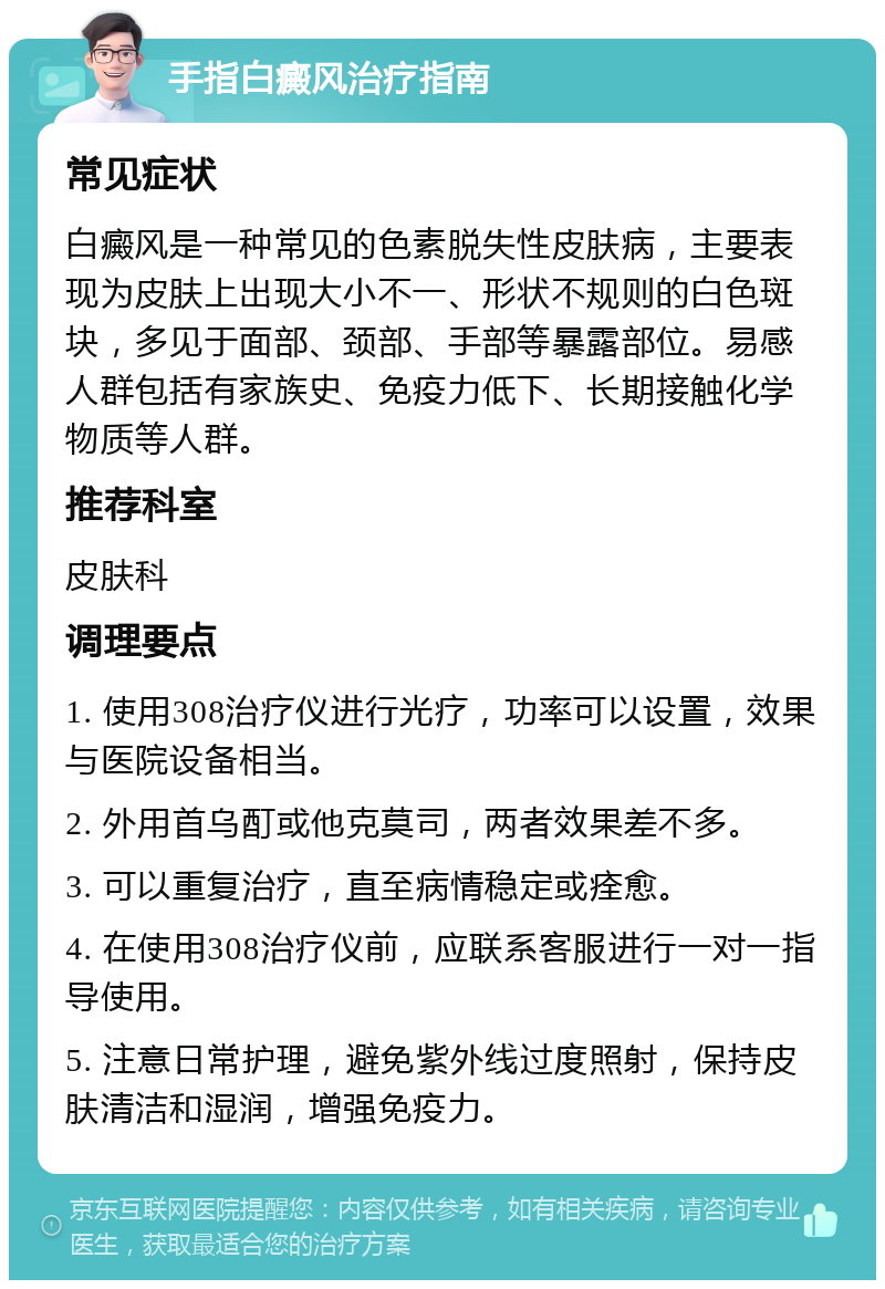 手指白癜风治疗指南 常见症状 白癜风是一种常见的色素脱失性皮肤病，主要表现为皮肤上出现大小不一、形状不规则的白色斑块，多见于面部、颈部、手部等暴露部位。易感人群包括有家族史、免疫力低下、长期接触化学物质等人群。 推荐科室 皮肤科 调理要点 1. 使用308治疗仪进行光疗，功率可以设置，效果与医院设备相当。 2. 外用首乌酊或他克莫司，两者效果差不多。 3. 可以重复治疗，直至病情稳定或痊愈。 4. 在使用308治疗仪前，应联系客服进行一对一指导使用。 5. 注意日常护理，避免紫外线过度照射，保持皮肤清洁和湿润，增强免疫力。