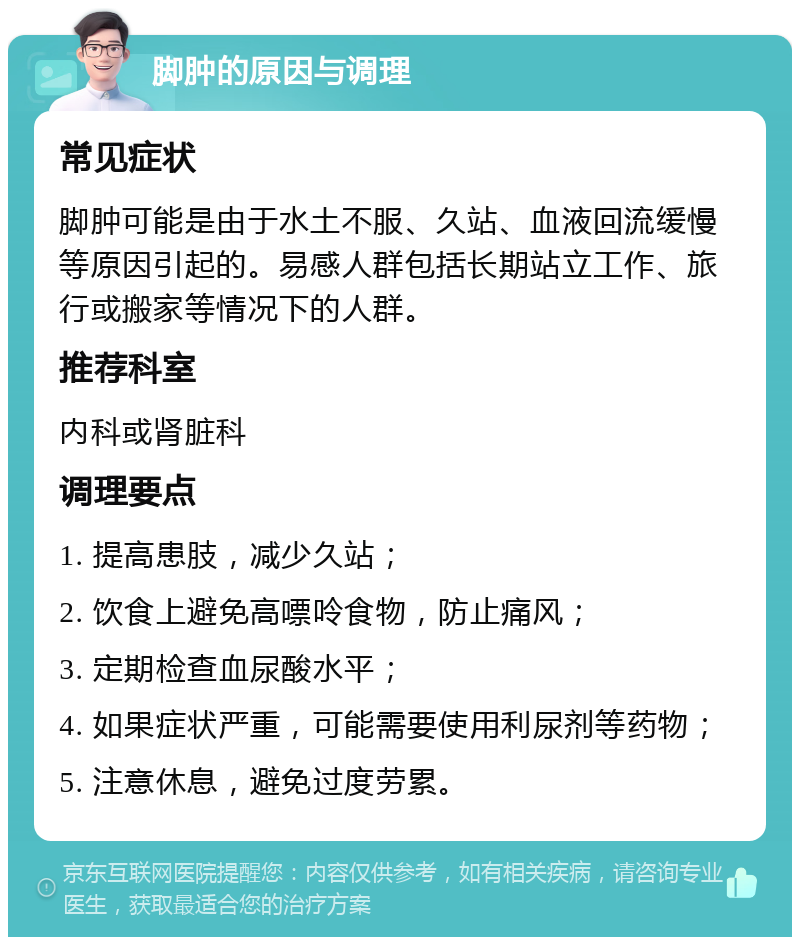 脚肿的原因与调理 常见症状 脚肿可能是由于水土不服、久站、血液回流缓慢等原因引起的。易感人群包括长期站立工作、旅行或搬家等情况下的人群。 推荐科室 内科或肾脏科 调理要点 1. 提高患肢，减少久站； 2. 饮食上避免高嘌呤食物，防止痛风； 3. 定期检查血尿酸水平； 4. 如果症状严重，可能需要使用利尿剂等药物； 5. 注意休息，避免过度劳累。