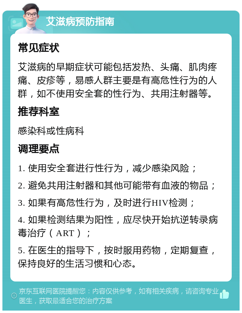 艾滋病预防指南 常见症状 艾滋病的早期症状可能包括发热、头痛、肌肉疼痛、皮疹等，易感人群主要是有高危性行为的人群，如不使用安全套的性行为、共用注射器等。 推荐科室 感染科或性病科 调理要点 1. 使用安全套进行性行为，减少感染风险； 2. 避免共用注射器和其他可能带有血液的物品； 3. 如果有高危性行为，及时进行HIV检测； 4. 如果检测结果为阳性，应尽快开始抗逆转录病毒治疗（ART）； 5. 在医生的指导下，按时服用药物，定期复查，保持良好的生活习惯和心态。