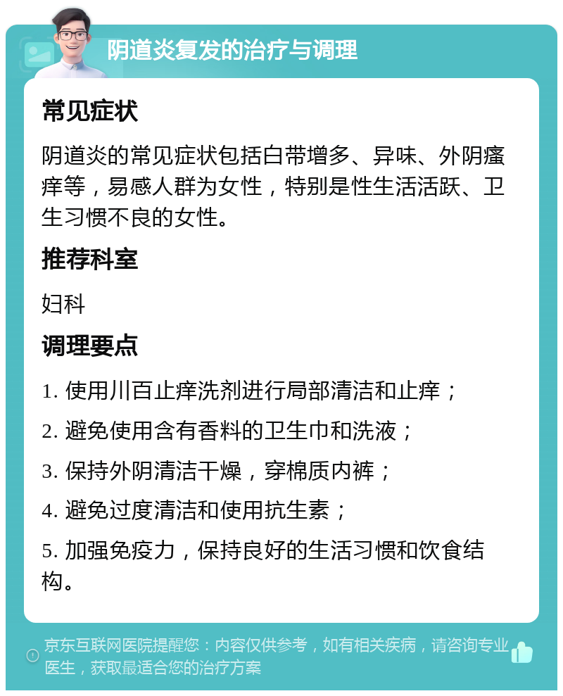 阴道炎复发的治疗与调理 常见症状 阴道炎的常见症状包括白带增多、异味、外阴瘙痒等，易感人群为女性，特别是性生活活跃、卫生习惯不良的女性。 推荐科室 妇科 调理要点 1. 使用川百止痒洗剂进行局部清洁和止痒； 2. 避免使用含有香料的卫生巾和洗液； 3. 保持外阴清洁干燥，穿棉质内裤； 4. 避免过度清洁和使用抗生素； 5. 加强免疫力，保持良好的生活习惯和饮食结构。