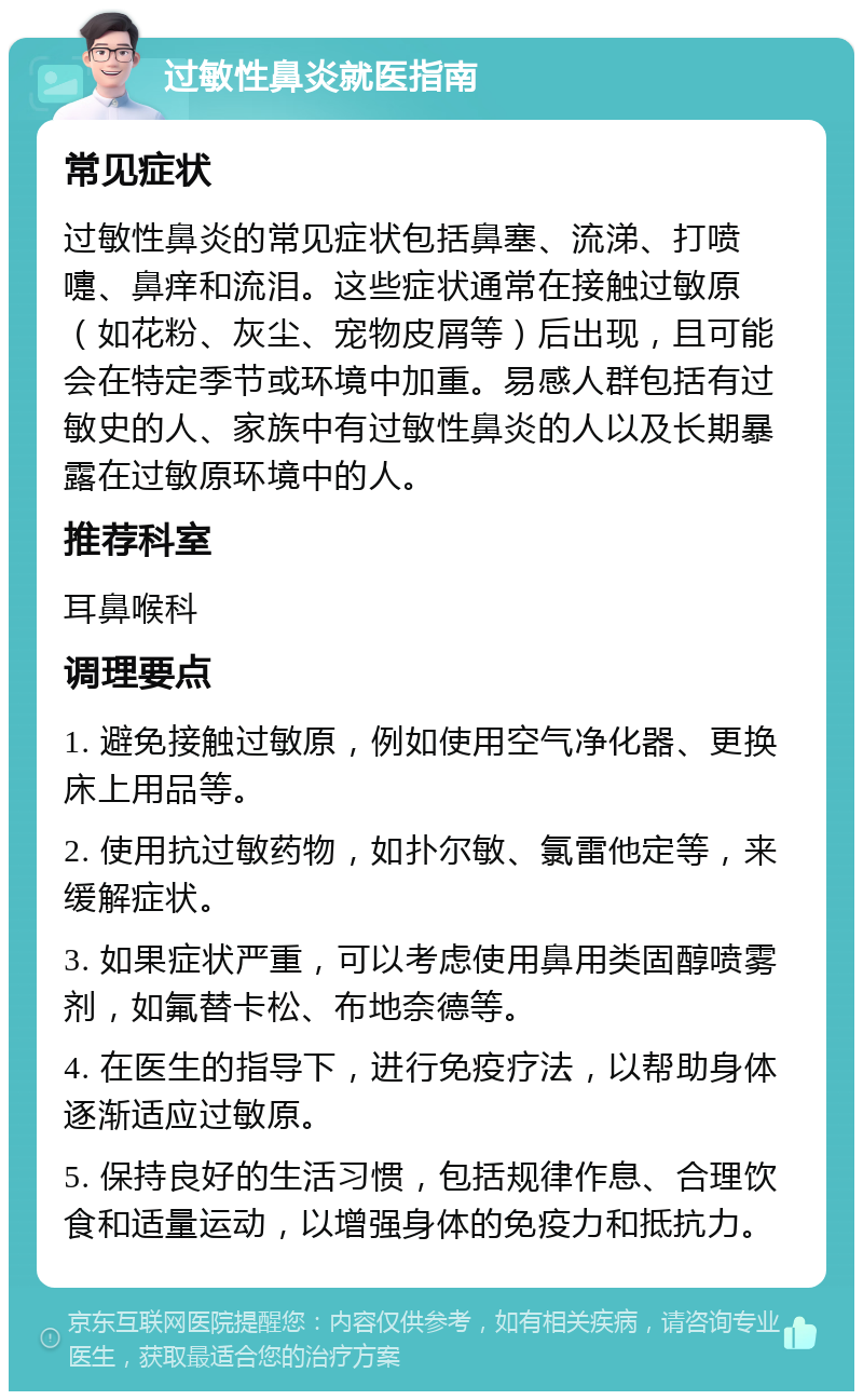 过敏性鼻炎就医指南 常见症状 过敏性鼻炎的常见症状包括鼻塞、流涕、打喷嚏、鼻痒和流泪。这些症状通常在接触过敏原（如花粉、灰尘、宠物皮屑等）后出现，且可能会在特定季节或环境中加重。易感人群包括有过敏史的人、家族中有过敏性鼻炎的人以及长期暴露在过敏原环境中的人。 推荐科室 耳鼻喉科 调理要点 1. 避免接触过敏原，例如使用空气净化器、更换床上用品等。 2. 使用抗过敏药物，如扑尔敏、氯雷他定等，来缓解症状。 3. 如果症状严重，可以考虑使用鼻用类固醇喷雾剂，如氟替卡松、布地奈德等。 4. 在医生的指导下，进行免疫疗法，以帮助身体逐渐适应过敏原。 5. 保持良好的生活习惯，包括规律作息、合理饮食和适量运动，以增强身体的免疫力和抵抗力。