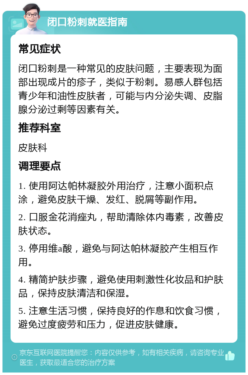 闭口粉刺就医指南 常见症状 闭口粉刺是一种常见的皮肤问题，主要表现为面部出现成片的疹子，类似于粉刺。易感人群包括青少年和油性皮肤者，可能与内分泌失调、皮脂腺分泌过剩等因素有关。 推荐科室 皮肤科 调理要点 1. 使用阿达帕林凝胶外用治疗，注意小面积点涂，避免皮肤干燥、发红、脱屑等副作用。 2. 口服金花消痤丸，帮助清除体内毒素，改善皮肤状态。 3. 停用维a酸，避免与阿达帕林凝胶产生相互作用。 4. 精简护肤步骤，避免使用刺激性化妆品和护肤品，保持皮肤清洁和保湿。 5. 注意生活习惯，保持良好的作息和饮食习惯，避免过度疲劳和压力，促进皮肤健康。