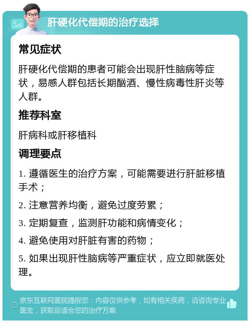 肝硬化代偿期的治疗选择 常见症状 肝硬化代偿期的患者可能会出现肝性脑病等症状，易感人群包括长期酗酒、慢性病毒性肝炎等人群。 推荐科室 肝病科或肝移植科 调理要点 1. 遵循医生的治疗方案，可能需要进行肝脏移植手术； 2. 注意营养均衡，避免过度劳累； 3. 定期复查，监测肝功能和病情变化； 4. 避免使用对肝脏有害的药物； 5. 如果出现肝性脑病等严重症状，应立即就医处理。