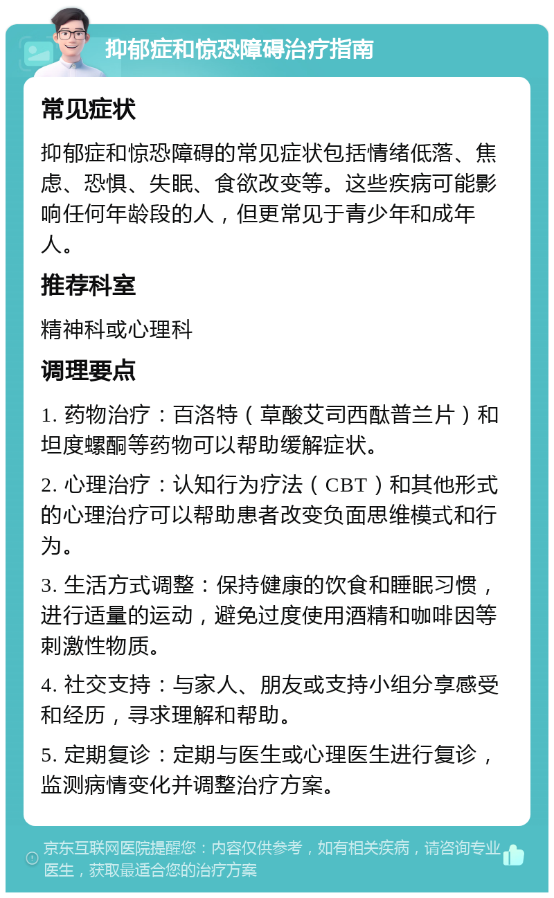 抑郁症和惊恐障碍治疗指南 常见症状 抑郁症和惊恐障碍的常见症状包括情绪低落、焦虑、恐惧、失眠、食欲改变等。这些疾病可能影响任何年龄段的人，但更常见于青少年和成年人。 推荐科室 精神科或心理科 调理要点 1. 药物治疗：百洛特（草酸艾司西酞普兰片）和坦度螺酮等药物可以帮助缓解症状。 2. 心理治疗：认知行为疗法（CBT）和其他形式的心理治疗可以帮助患者改变负面思维模式和行为。 3. 生活方式调整：保持健康的饮食和睡眠习惯，进行适量的运动，避免过度使用酒精和咖啡因等刺激性物质。 4. 社交支持：与家人、朋友或支持小组分享感受和经历，寻求理解和帮助。 5. 定期复诊：定期与医生或心理医生进行复诊，监测病情变化并调整治疗方案。